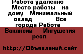 Работа удаленно › Место работы ­ на дому › Минимальный оклад ­ 1 000 - Все города Работа » Вакансии   . Ингушетия респ.